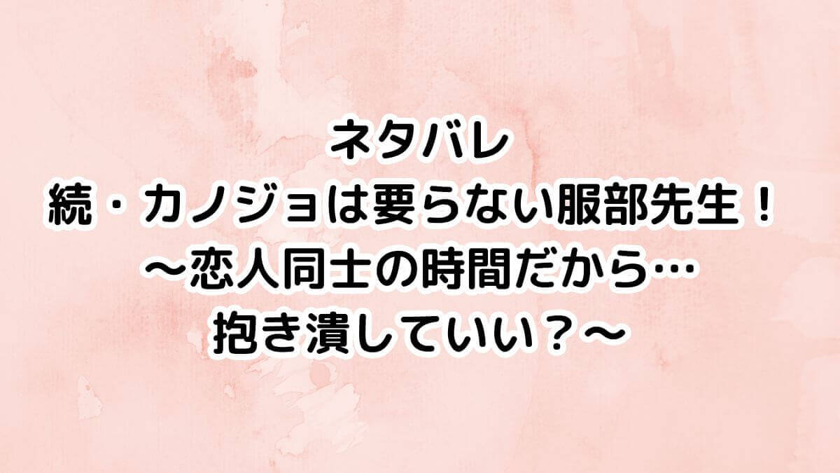 ネタバレ 続・カノジョは要らない 服部先生! ~恋人同士の時間だから… 抱き潰していい?~